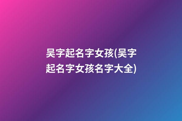吴字起名字女孩(吴字起名字女孩名字大全)