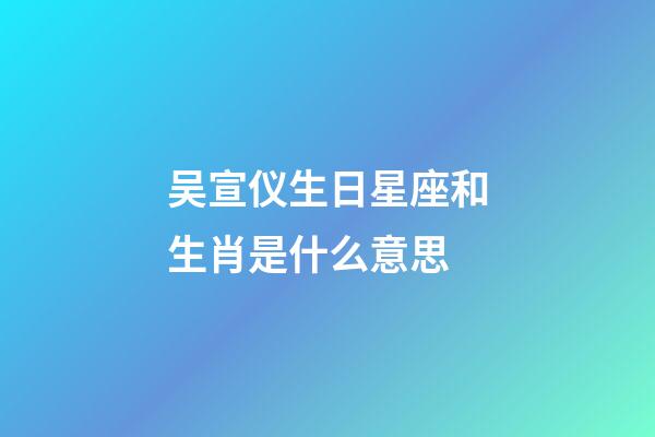 吴宣仪生日星座和生肖是什么意思-第1张-星座运势-玄机派