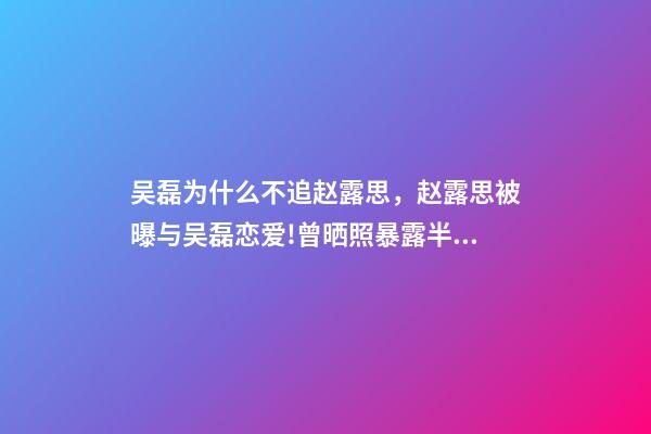 吴磊为什么不追赵露思，赵露思被曝与吴磊恋爱!曾晒照暴露半裸男-第1张-观点-玄机派
