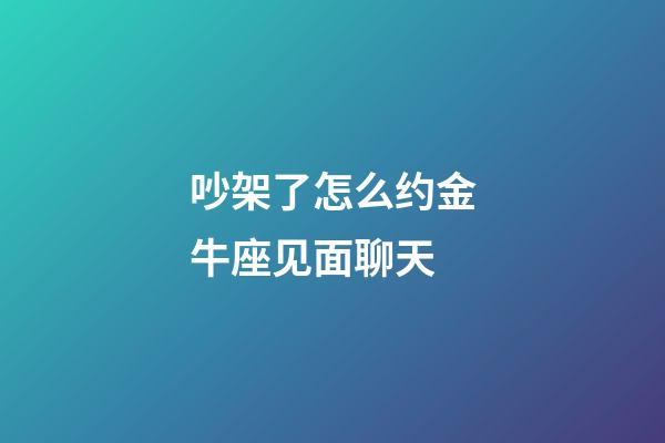 吵架了怎么约金牛座见面聊天