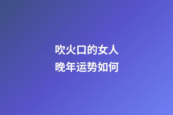 吹火口的女人晚年运势如何