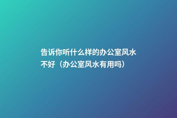 告诉你听什么样的办公室风水不好（办公室风水有用吗）