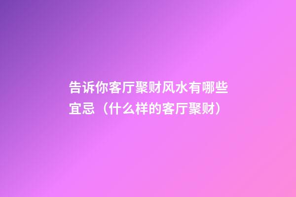告诉你客厅聚财风水有哪些宜忌（什么样的客厅聚财）