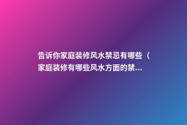 告诉你家庭装修风水禁忌有哪些（家庭装修有哪些风水方面的禁忌）