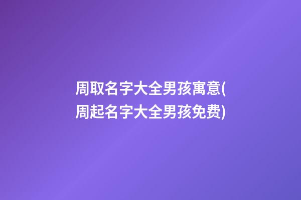 周取名字大全男孩寓意(周起名字大全男孩免费)