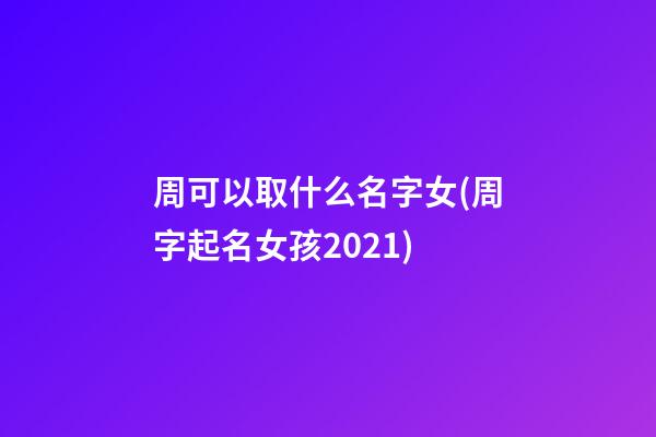 周可以取什么名字女(周字起名女孩2021)