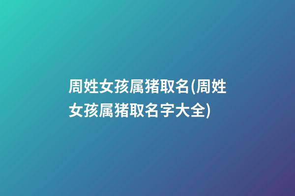 周姓女孩属猪取名(周姓女孩属猪取名字大全)