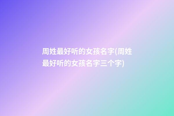 周姓最好听的女孩名字(周姓最好听的女孩名字三个字)