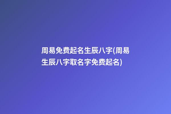 周易免费起名生辰八字(周易生辰八字取名字免费起名)