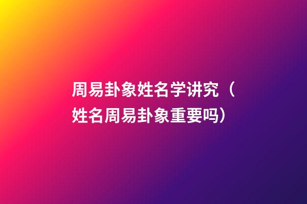 周易卦象姓名学讲究（姓名周易卦象重要吗）