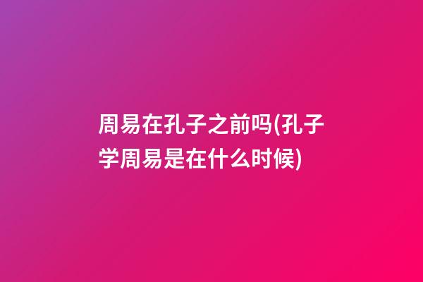 周易在孔子之前吗(孔子学周易是在什么时候)