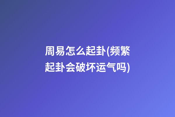 周易怎么起卦(频繁起卦会破坏运气吗)