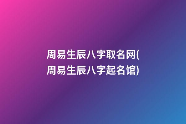周易生辰八字取名网(周易生辰八字起名馆)