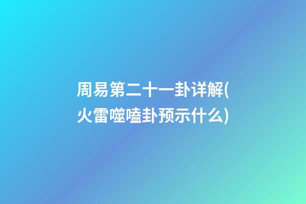周易第二十一卦详解(火雷噬嗑卦预示什么)