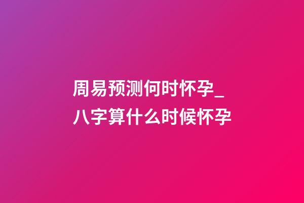 周易预测何时怀孕_八字算什么时候怀孕