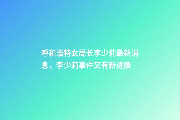 呼和浩特女局长李少莉最新消息，李少莉事件又有新进展-第1张-观点-玄机派