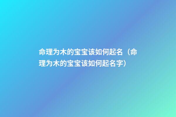 命理为木的宝宝该如何起名（命理为木的宝宝该如何起名字）