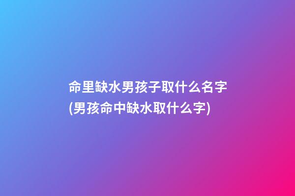 命里缺水男孩子取什么名字(男孩命中缺水取什么字)