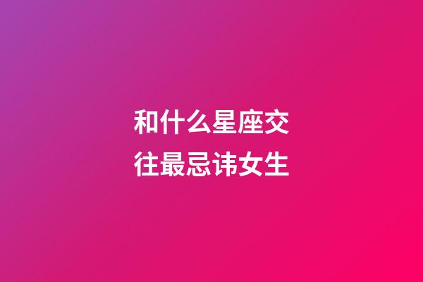 和什么星座交往最忌讳女生-第1张-星座运势-玄机派