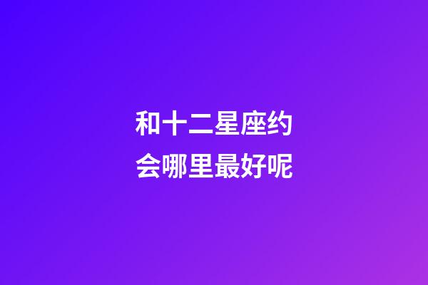 和十二星座约会哪里最好呢-第1张-星座运势-玄机派