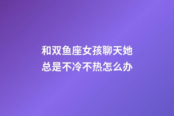 和双鱼座女孩聊天她总是不冷不热怎么办-第1张-星座运势-玄机派