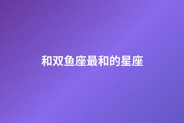 和双鱼座最和的星座-第1张-星座运势-玄机派