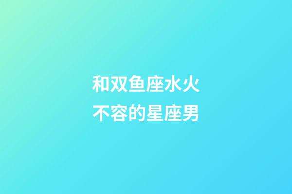 和双鱼座水火不容的星座男-第1张-星座运势-玄机派