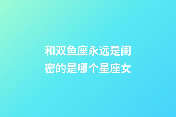 和双鱼座永远是闺密的是哪个星座女