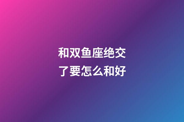 和双鱼座绝交了要怎么和好-第1张-星座运势-玄机派