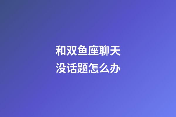 和双鱼座聊天没话题怎么办-第1张-星座运势-玄机派