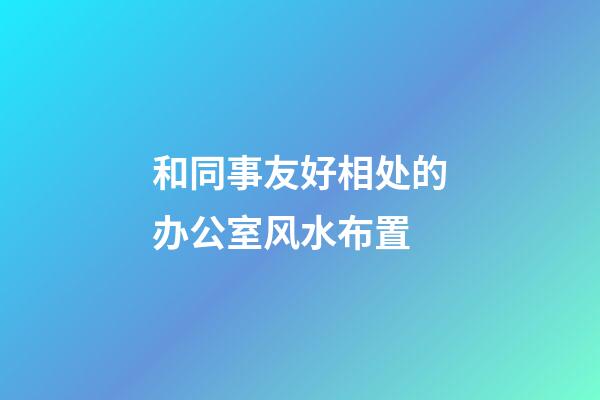 和同事友好相处的办公室风水布置
