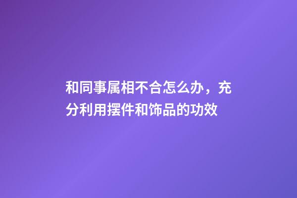 和同事属相不合怎么办，充分利用摆件和饰品的功效