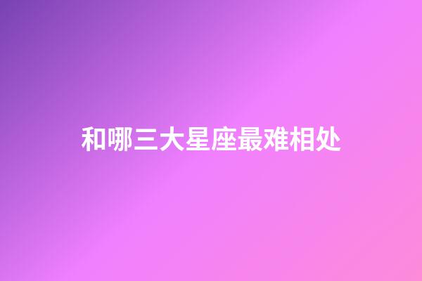 和哪三大星座最难相处-第1张-星座运势-玄机派