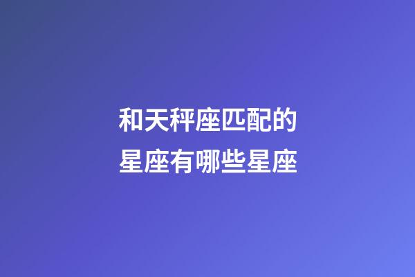 和天秤座匹配的星座有哪些星座-第1张-星座运势-玄机派