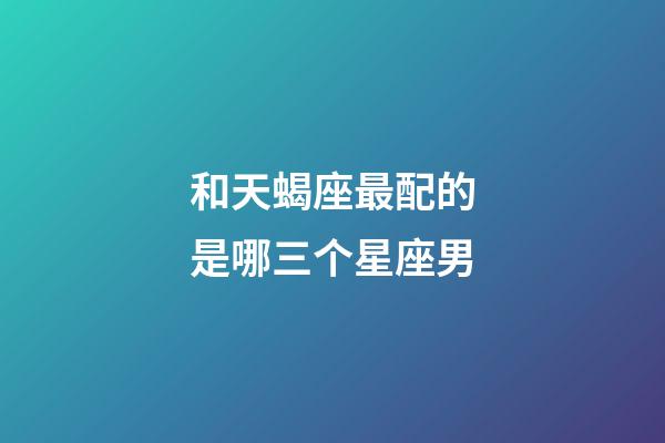 和天蝎座最配的是哪三个星座男-第1张-星座运势-玄机派