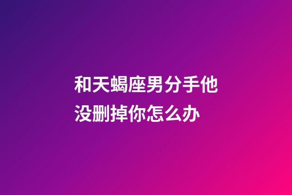 和天蝎座男分手他没删掉你怎么办-第1张-星座运势-玄机派
