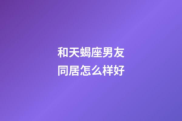 和天蝎座男友同居怎么样好-第1张-星座运势-玄机派