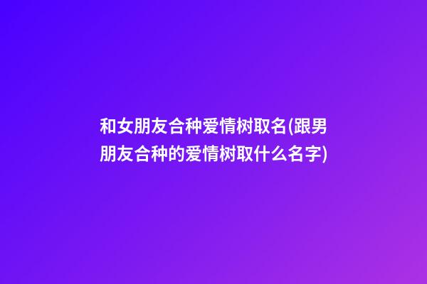 和女朋友合种爱情树取名(跟男朋友合种的爱情树取什么名字)