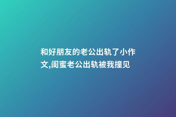 和好朋友的老公出轨了小作文,闺蜜老公出轨被我撞见-第1张-观点-玄机派