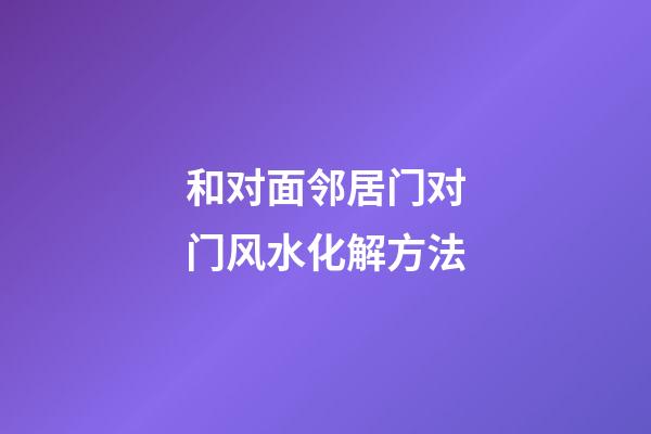和对面邻居门对门风水化解方法