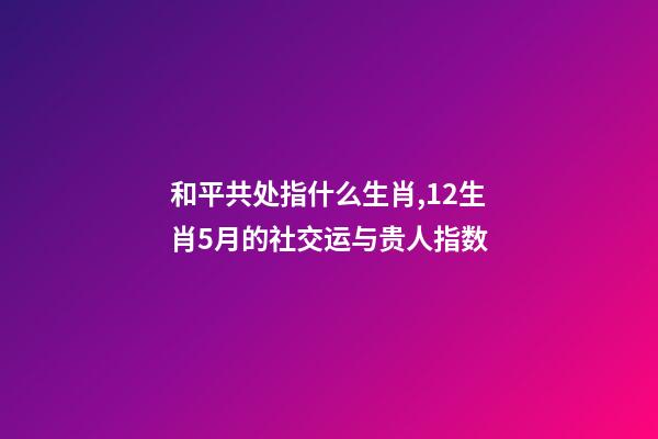 和平共处指什么生肖,12生肖5月的社交运与贵人指数-第1张-观点-玄机派