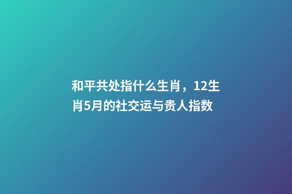和平共处指什么生肖，12生肖5月的社交运与贵人指数-第1张-观点-玄机派