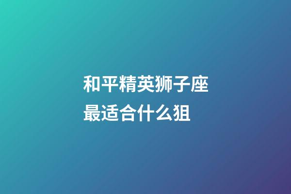 和平精英狮子座最适合什么狙-第1张-星座运势-玄机派