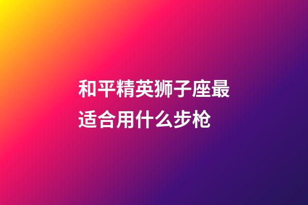 和平精英狮子座最适合用什么步枪-第1张-星座运势-玄机派