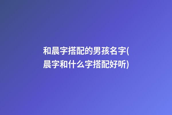 和晨字搭配的男孩名字(晨字和什么字搭配好听)