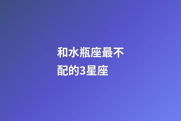 和水瓶座最不配的3星座-第1张-星座运势-玄机派