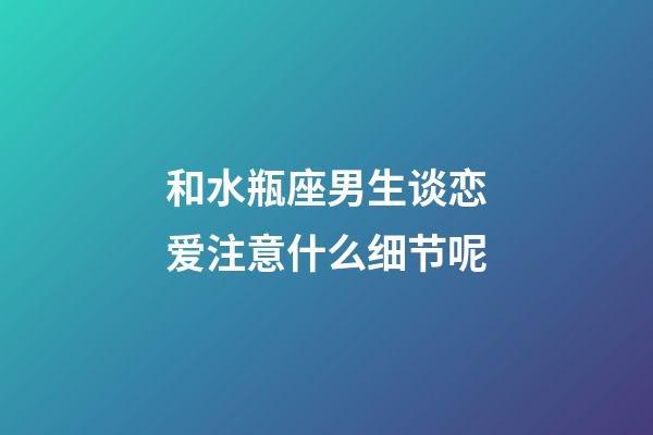 和水瓶座男生谈恋爱注意什么细节呢-第1张-星座运势-玄机派
