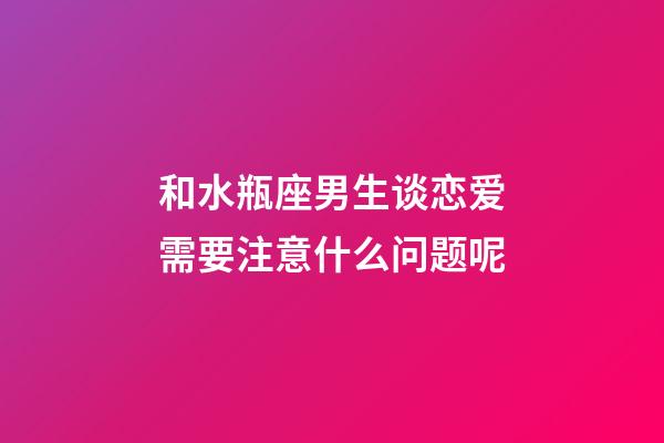 和水瓶座男生谈恋爱需要注意什么问题呢-第1张-星座运势-玄机派