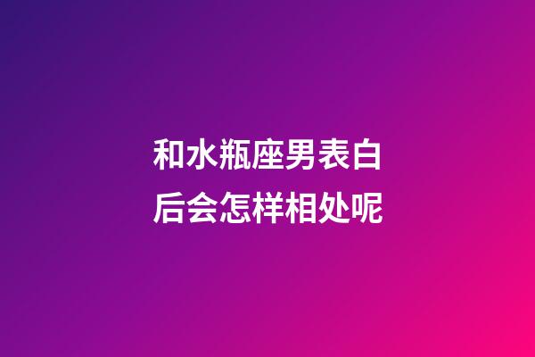 和水瓶座男表白后会怎样相处呢-第1张-星座运势-玄机派