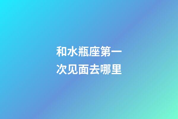 和水瓶座第一次见面去哪里-第1张-星座运势-玄机派